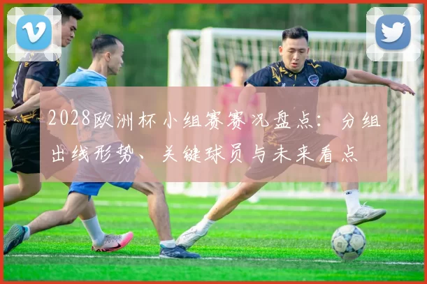 2028欧洲杯小组赛赛况盘点：分组出线形势、关键球员与未来看点