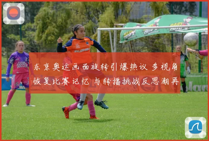 东京奥运画面旋转引爆热议 多视角恢复比赛记忆 与转播挑战反思潮再起