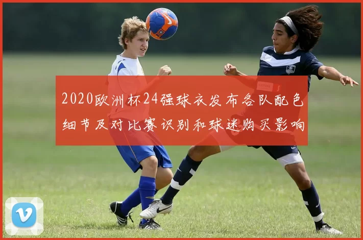 2020欧洲杯24强球衣发布各队配色细节及对比赛识别和球迷购买影响
