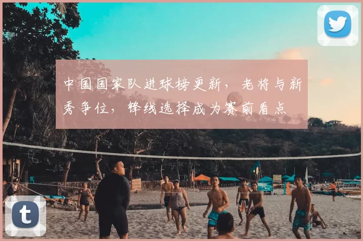 中国国家队进球榜更新，老将与新秀争位，锋线选择成为赛前看点