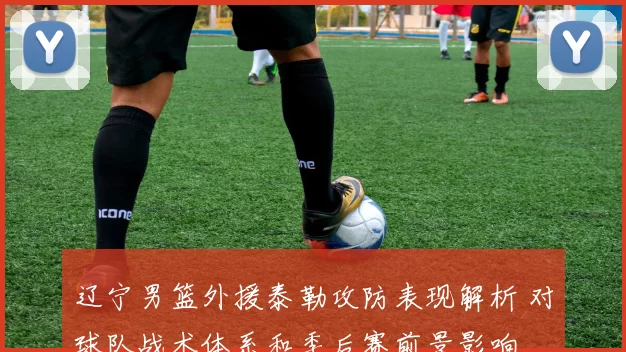 辽宁男篮外援泰勒攻防表现解析 对球队战术体系和季后赛前景影响