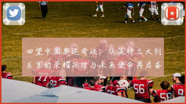 回望中国奥运奇迹:从亚特兰大到东京的荣耀延续与未来使命再启奋